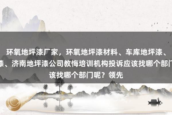 环氧地坪漆厂家，环氧地坪漆材料、车库地坪漆、厂房地坪漆、济南地坪漆公司教悔培训机构投诉应该找哪个部门呢？领先